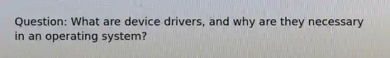 Question: What are device drivers, and why are they necessary in an operating system?