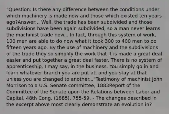 "Question: Is there any difference between the conditions under which machinery is made now and those which existed ten years ago?Answer:.. Well, the trade has been subdivided and those subdivisions have been again subdivided, so a man never learns the machinist trade now... In fact, through this system of work, 100 men are able to do now what it took 300 to 400 men to do fifteen years ago. By the use of machinery and the subdivisions of the trade they so simplify the work that it is made a great deal easier and put together a great deal faster. There is no system of apprenticeship, I may say, in the business. You simply go in and learn whatever branch you are put at, and you stay at that unless you are changed to another..."Testimony of machinist John Morrison to a U.S. Senate committee, 1883Report of the Committee of the Senate upon the Relations between Labor and Capital, 48th Cong. (1885), 755-59. - The changes described in the excerpt above most clearly demonstrate an evolution in?