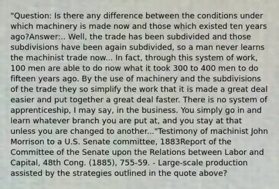 "Question: Is there any difference between the conditions under which machinery is made now and those which existed ten years ago?Answer:.. Well, the trade has been subdivided and those subdivisions have been again subdivided, so a man never learns the machinist trade now... In fact, through this system of work, 100 men are able to do now what it took 300 to 400 men to do fifteen years ago. By the use of machinery and the subdivisions of the trade they so simplify the work that it is made a great deal easier and put together a great deal faster. There is no system of apprenticeship, I may say, in the business. You simply go in and learn whatever branch you are put at, and you stay at that unless you are changed to another..."Testimony of machinist John Morrison to a U.S. Senate committee, 1883Report of the Committee of the Senate upon the Relations between Labor and Capital, 48th Cong. (1885), 755-59. - Large-scale production assisted by the strategies outlined in the quote above?