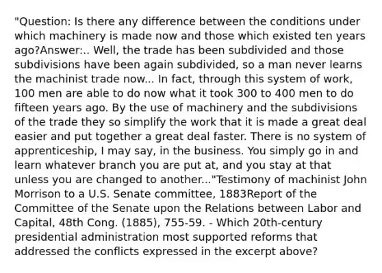 "Question: Is there any difference between the conditions under which machinery is made now and those which existed ten years ago?Answer:.. Well, the trade has been subdivided and those subdivisions have been again subdivided, so a man never learns the machinist trade now... In fact, through this system of work, 100 men are able to do now what it took 300 to 400 men to do fifteen years ago. By the use of machinery and the subdivisions of the trade they so simplify the work that it is made a great deal easier and put together a great deal faster. There is no system of apprenticeship, I may say, in the business. You simply go in and learn whatever branch you are put at, and you stay at that unless you are changed to another..."Testimony of machinist John Morrison to a U.S. Senate committee, 1883Report of the Committee of the Senate upon the Relations between Labor and Capital, 48th Cong. (1885), 755-59. - Which 20th-century presidential administration most supported reforms that addressed the conflicts expressed in the excerpt above?