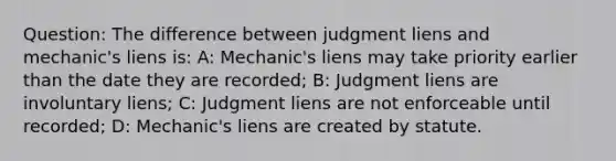 Question: The difference between judgment liens and mechanic's liens is: A: Mechanic's liens may take priority earlier than the date they are recorded; B: Judgment liens are involuntary liens; C: Judgment liens are not enforceable until recorded; D: Mechanic's liens are created by statute.