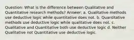 Question: What is the difference between Qualitative and Quantitative research methods? Answer: a. Qualitative methods use deductive logic while quantitative does not. b. Quantitative methods use deductive logic while qualitative does not. c. Qualitative and Quantitative both use deductive logic d. Neither Qualitative not Quantitative use deductive logic.