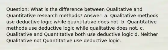 Question: What is the difference between Qualitative and Quantitative research methods? Answer: a. Qualitative methods use deductive logic while quantitative does not. b. Quantitative methods use deductive logic while qualitative does not. c. Qualitative and Quantitative both use deductive logic d. Neither Qualitative not Quantitative use deductive logic.