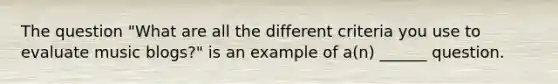 The question "What are all the different criteria you use to evaluate music blogs?" is an example of a(n) ______ question.