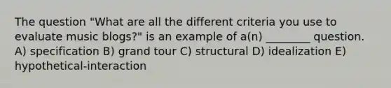 The question "What are all the different criteria you use to evaluate music blogs?" is an example of a(n) ________ question. A) specification B) grand tour C) structural D) idealization E) hypothetical-interaction