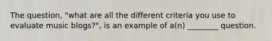 The question, "what are all the different criteria you use to evaluate music blogs?", is an example of a(n) ________ question.