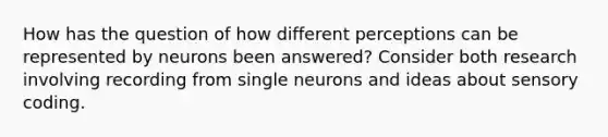 How has the question of how different perceptions can be represented by neurons been answered? Consider both research involving recording from single neurons and ideas about sensory coding.