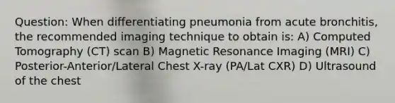 Question: When differentiating pneumonia from acute bronchitis, the recommended imaging technique to obtain is: A) Computed Tomography (CT) scan B) Magnetic Resonance Imaging (MRI) C) Posterior-Anterior/Lateral Chest X-ray (PA/Lat CXR) D) Ultrasound of the chest