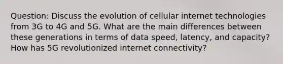 Question: Discuss the evolution of cellular internet technologies from 3G to 4G and 5G. What are the main differences between these generations in terms of data speed, latency, and capacity? How has 5G revolutionized internet connectivity?