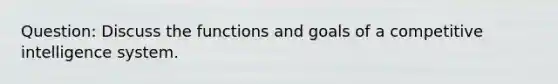 Question: Discuss the functions and goals of a competitive intelligence system.