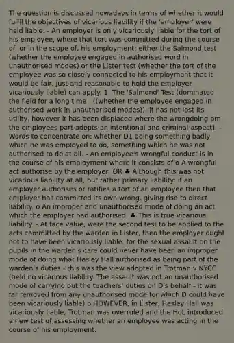 The question is discussed nowadays in terms of whether it would fulfil the objectives of vicarious liability if the 'employer' were held liable. - An employer is only vicariously liable for the tort of his employee, where that tort was committed during the course of, or in the scope of, his employment: either the Salmond test (whether the employee engaged in authorised word in unauthorised modes) or the Lister test (whether the tort of the employee was so closely connected to his employment that it would be fair, just and reasonable to hold the employer vicariously liable) can apply. 1. The 'Salmond' Test (dominated the field for a long time - ((whether the employee engaged in authorised work in unauthorised modes)): it has not lost its utility, however it has been displaced where the wrongdoing pm the employees part adopts an intentional and criminal aspect). - Words to concentrate on: whether D1 doing something badly which he was employed to do, something which he was not authorised to do at all. - An employee's wrongful conduct is in the course of his employment where it consists of o A wrongful act authorise by the employer, OR ♣ Although this was not vicarious liability at all, but rather primary liability: if an employer authorises or ratifies a tort of an employee then that employer has committed its own wrong, giving rise to direct liability. o An improper and unauthorised mode of doing an act which the employer had authorised. ♣ This is true vicarious liability. - At face value, were the second test to be applied to the acts committed by the warden in Lister, then the employer ought not to have been vicariously liable, for the sexual assault on the pupils in the warden's care could never have been an improper mode of doing what Hesley Hall authorised as being part of the warden's duties - this was the view adopted in Trotman v NYCC (held no vicarious liability. The assault was not an unauthorised mode of carrying out the teachers' duties on D's behalf - it was far removed from any unauthorised mode for which D could have been vicariously liable) o HOWEVER, in Lister, Hesley Hall was vicariously liable, Trotman was overruled and the HoL introduced a new test of assessing whether an employee was acting in the course of his employment.