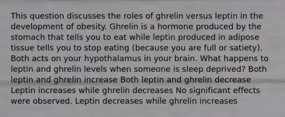 This question discusses the roles of ghrelin versus leptin in the development of obesity. Ghrelin is a hormone produced by the stomach that tells you to eat while leptin produced in adipose tissue tells you to stop eating (because you are full or satiety). Both acts on your hypothalamus in your brain. What happens to leptin and ghrelin levels when someone is sleep deprived? Both leptin and ghrelin increase Both leptin and ghrelin decrease Leptin increases while ghrelin decreases No significant effects were observed. Leptin decreases while ghrelin increases