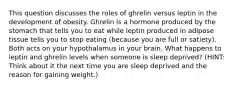 This question discusses the roles of ghrelin versus leptin in the development of obesity. Ghrelin is a hormone produced by the stomach that tells you to eat while leptin produced in adipose tissue tells you to stop eating (because you are full or satiety). Both acts on your hypothalamus in your brain. What happens to leptin and ghrelin levels when someone is sleep deprived? (HINT: Think about it the next time you are sleep deprived and the reason for gaining weight.)