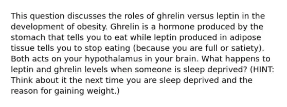 This question discusses the roles of ghrelin versus leptin in the development of obesity. Ghrelin is a hormone produced by the stomach that tells you to eat while leptin produced in adipose tissue tells you to stop eating (because you are full or satiety). Both acts on your hypothalamus in your brain. What happens to leptin and ghrelin levels when someone is sleep deprived? (HINT: Think about it the next time you are sleep deprived and the reason for gaining weight.)