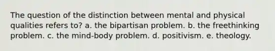 The question of the distinction between mental and physical qualities refers to? a. the bipartisan problem. b. the freethinking problem. c. the mind-body problem. d. positivism. e. theology.