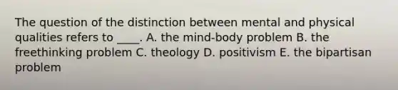 The question of the distinction between mental and physical qualities refers to ____. A. the mind-body problem B. the freethinking problem C. theology D. positivism E. the bipartisan problem