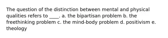 The question of the distinction between mental and physical qualities refers to ____. a. the bipartisan problem b. the freethinking problem c. the mind-body problem d. positivism e. theology