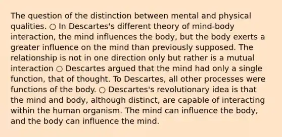 The question of the distinction between mental and physical qualities. ○ In Descartes's different theory of mind-body interaction, the mind influences the body, but the body exerts a greater influence on the mind than previously supposed. The relationship is not in one direction only but rather is a mutual interaction ○ Descartes argued that the mind had only a single function, that of thought. To Descartes, all other processes were functions of the body. ○ Descartes's revolutionary idea is that the mind and body, although distinct, are capable of interacting within the human organism. The mind can influence the body, and the body can influence the mind.