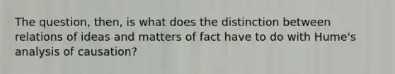 The question, then, is what does the distinction between relations of ideas and matters of fact have to do with Hume's analysis of causation?