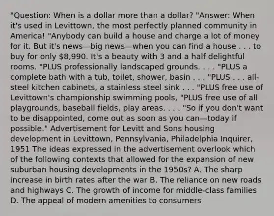 "Question: When is a dollar more than a dollar? "Answer: When it's used in Levittown, the most perfectly planned community in America! "Anybody can build a house and charge a lot of money for it. But it's news—big news—when you can find a house . . . to buy for only 8,990. It's a beauty with 3 and a half delightful rooms. "PLUS professionally landscaped grounds. . . . "PLUS a complete bath with a tub, toilet, shower, basin . . . "PLUS . . . all-steel kitchen cabinets, a stainless steel sink . . . "PLUS free use of Levittown's championship swimming pools, "PLUS free use of all playgrounds, baseball fields, play areas. . . . "So if you don't want to be disappointed, come out as soon as you can—today if possible." Advertisement for Levitt and Sons housing development in Levittown, Pennsylvania, Philadelphia Inquirer, 1951 The ideas expressed in the advertisement overlook which of the following contexts that allowed for the expansion of new suburban housing developments in the 1950s? A. The sharp increase in birth rates after the war B. The reliance on new roads and highways C. The growth of income for middle-class families D. The appeal of modern amenities to consumers