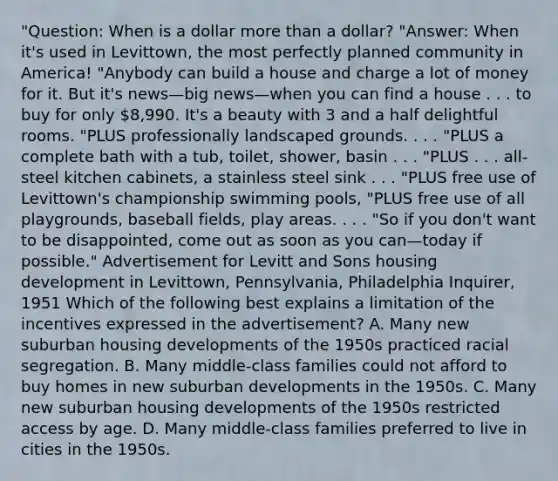 "Question: When is a dollar more than a dollar? "Answer: When it's used in Levittown, the most perfectly planned community in America! "Anybody can build a house and charge a lot of money for it. But it's news—big news—when you can find a house . . . to buy for only 8,990. It's a beauty with 3 and a half delightful rooms. "PLUS professionally landscaped grounds. . . . "PLUS a complete bath with a tub, toilet, shower, basin . . . "PLUS . . . all-steel kitchen cabinets, a stainless steel sink . . . "PLUS free use of Levittown's championship swimming pools, "PLUS free use of all playgrounds, baseball fields, play areas. . . . "So if you don't want to be disappointed, come out as soon as you can—today if possible." Advertisement for Levitt and Sons housing development in Levittown, Pennsylvania, Philadelphia Inquirer, 1951 Which of the following best explains a limitation of the incentives expressed in the advertisement? A. Many new suburban housing developments of the 1950s practiced racial segregation. B. Many middle-class families could not afford to buy homes in new suburban developments in the 1950s. C. Many new suburban housing developments of the 1950s restricted access by age. D. Many middle-class families preferred to live in cities in the 1950s.