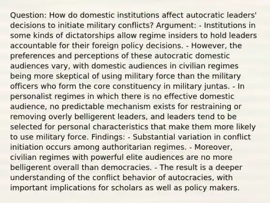 Question: How do domestic institutions affect autocratic leaders' decisions to initiate military conflicts? Argument: - Institutions in some kinds of dictatorships allow regime insiders to hold leaders accountable for their foreign policy decisions. - However, the preferences and perceptions of these autocratic domestic audiences vary, with domestic audiences in civilian regimes being more skeptical of using military force than the military officers who form the core constituency in military juntas. - In personalist regimes in which there is no effective domestic audience, no predictable mechanism exists for restraining or removing overly belligerent leaders, and leaders tend to be selected for personal characteristics that make them more likely to use military force. Findings: - Substantial variation in conflict initiation occurs among authoritarian regimes. - Moreover, civilian regimes with powerful elite audiences are no more belligerent overall than democracies. - The result is a deeper understanding of the conflict behavior of autocracies, with important implications for scholars as well as policy makers.