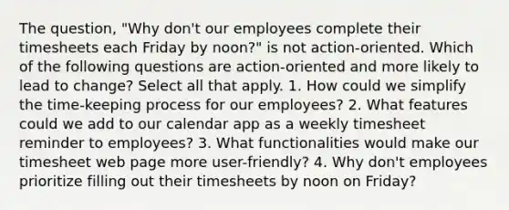 The question, "Why don't our employees complete their timesheets each Friday by noon?" is not action-oriented. Which of the following questions are action-oriented and more likely to lead to change? Select all that apply. 1. How could we simplify the time-keeping process for our employees? 2. What features could we add to our calendar app as a weekly timesheet reminder to employees? 3. What functionalities would make our timesheet web page more user-friendly? 4. Why don't employees prioritize filling out their timesheets by noon on Friday?