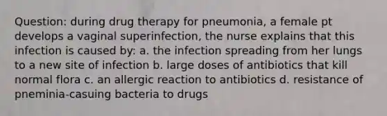 Question: during drug therapy for pneumonia, a female pt develops a vaginal superinfection, the nurse explains that this infection is caused by: a. the infection spreading from her lungs to a new site of infection b. large doses of antibiotics that kill normal flora c. an allergic reaction to antibiotics d. resistance of pneminia-casuing bacteria to drugs