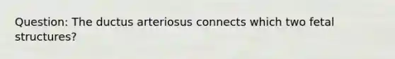 Question: The ductus arteriosus connects which two fetal structures?