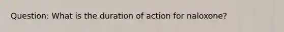 Question: What is the duration of action for naloxone?