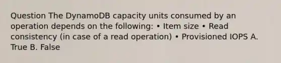 Question The DynamoDB capacity units consumed by an operation depends on the following: • Item size • Read consistency (in case of a read operation) • Provisioned IOPS A. True B. False