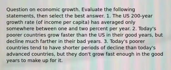 Question on economic growth. Evaluate the following statements, then select the best answer. 1. The US 200-year growth rate (of income per capita) has averaged only somewhere between one and two percent per year. 2. Today's poorer countries grow faster than the US in their good years, but decline much farther in their bad years. 3. Today's poorer countries tend to have shorter periods of decline than today's advanced countries, but they don't grow fast enough in the good years to make up for it.