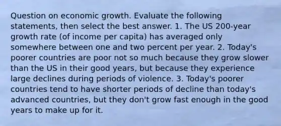 Question on economic growth. Evaluate the following statements, then select the best answer. 1. The US 200-year growth rate (of income per capita) has averaged only somewhere between one and two percent per year. 2. Today's poorer countries are poor not so much because they grow slower than the US in their good years, but because they experience large declines during periods of violence. 3. Today's poorer countries tend to have shorter periods of decline than today's advanced countries, but they don't grow fast enough in the good years to make up for it.