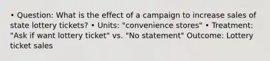 • Question: What is the effect of a campaign to increase sales of state lottery tickets? • Units: "convenience stores" • Treatment: "Ask if want lottery ticket" vs. "No statement" Outcome: Lottery ticket sales