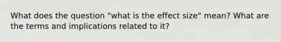 What does the question "what is the effect size" mean? What are the terms and implications related to it?