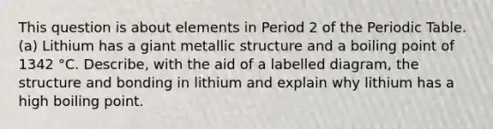 This question is about elements in Period 2 of the Periodic Table. (a) Lithium has a giant metallic structure and a boiling point of 1342 °C. Describe, with the aid of a labelled diagram, the structure and bonding in lithium and explain why lithium has a high boiling point.