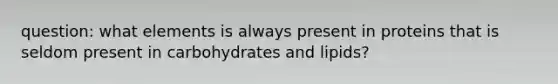 question: what elements is always present in proteins that is seldom present in carbohydrates and lipids?