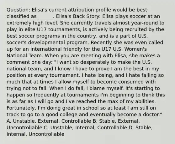 Question: Elisa's current attribution profile would be best classified as ______. Elisa's Back Story: Elisa plays soccer at an extremely high level. She currently travels almost year-round to play in elite U17 tournaments, is actively being recruited by the best soccer programs in the country, and is a part of U.S. soccer's developmental program. Recently she was even called up for an international friendly for the U17 U.S. Women's National Team. When you are meeting with Elisa, she makes a comment one day: "I want so desperately to make the U.S. national team, and I know I have to prove I am the best in my position at every tournament. I hate losing, and I hate failing so much that at times I allow myself to become consumed with trying not to fail. When I do fail, I blame myself. It's starting to happen so frequently at tournaments I'm beginning to think this is as far as I will go and I've reached the max of my abilities. Fortunately, I'm doing great in school so at least I am still on track to go to a good college and eventually become a doctor." A. Unstable, External, Controllable B. Stable, External, Uncontrollable C. Unstable, Internal, Controllable D. Stable, Internal, Uncontrollable