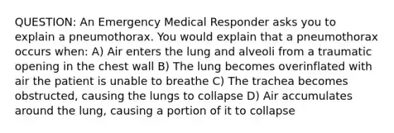 QUESTION: An Emergency Medical Responder asks you to explain a pneumothorax. You would explain that a pneumothorax occurs when: A) Air enters the lung and alveoli from a traumatic opening in the chest wall B) The lung becomes overinflated with air the patient is unable to breathe C) The trachea becomes obstructed, causing the lungs to collapse D) Air accumulates around the lung, causing a portion of it to collapse