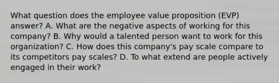 What question does the employee value proposition (EVP) answer? A. What are the negative aspects of working for this company? B. Why would a talented person want to work for this organization? C. How does this company's pay scale compare to its competitors pay scales? D. To what extend are people actively engaged in their work?