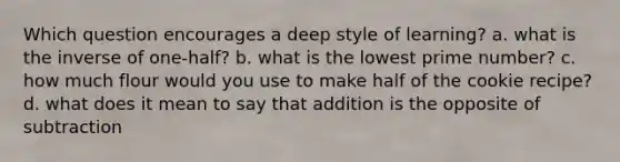 Which question encourages a deep style of learning? a. what is the inverse of one-half? b. what is the lowest prime number? c. how much flour would you use to make half of the cookie recipe? d. what does it mean to say that addition is the opposite of subtraction