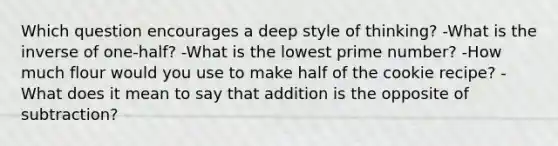 Which question encourages a deep style of thinking? -What is the inverse of one-half? -What is the lowest prime number? -How much flour would you use to make half of the cookie recipe? -What does it mean to say that addition is the opposite of subtraction?