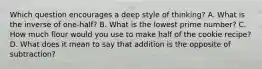 Which question encourages a deep style of thinking? A. What is the inverse of one-half? B. What is the lowest prime number? C. How much flour would you use to make half of the cookie recipe? D. What does it mean to say that addition is the opposite of subtraction?