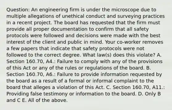 Question: An engineering firm is under the microscope due to multiple allegations of unethical conduct and surveying practices in a recent project. The board has requested that the firm must provide all proper documentation to confirm that all safety protocols were followed and decisions were made with the best interest of the client and public in mind. Your co-worker removes a few papers that indicate that safety protocols were not followed to the correct degree. What law(s) does this violate? A. Section 160.70, A4.: Failure to comply with any of the provisions of this Act or any of the rules or regulations of the board. B. Section 160.70, A6.: Failure to provide information requested by the board as a result of a formal or informal complaint to the board that alleges a violation of this Act. C. Section 160.70, A11.: Providing false testimony or information to the board. D. Only B and C E. All of the above.