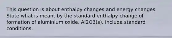 This question is about enthalpy changes and energy changes. State what is meant by the standard enthalpy change of formation of aluminium oxide, Al2O3(s). Include standard conditions.