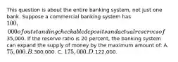 This question is about the entire banking system, not just one bank. Suppose a commercial banking system has 100,000 of outstanding checkable deposits and actual reserves of35,000. If the reserve ratio is 20 percent, the banking system can expand the supply of money by the maximum amount of: A. 75,000. B.300,000. C. 175,000. D.122,000.