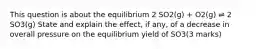 This question is about the equilibrium 2 SO2(g) + O2(g) ⇌ 2 SO3(g) State and explain the effect, if any, of a decrease in overall pressure on the equilibrium yield of SO3(3 marks)