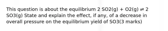 This question is about the equilibrium 2 SO2(g) + O2(g) ⇌ 2 SO3(g) State and explain the effect, if any, of a decrease in overall pressure on the equilibrium yield of SO3(3 marks)