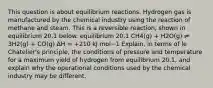 This question is about equilibrium reactions. Hydrogen gas is manufactured by the chemical industry using the reaction of methane and steam. This is a reversible reaction, shown in equilibrium 20.1 below. equilibrium 20.1 CH4(g) + H2O(g) ⇌ 3H2(g) + CO(g) ∆H = +210 kJ mol−1 Explain, in terms of le Chatelier's principle, the conditions of pressure and temperature for a maximum yield of hydrogen from equilibrium 20.1, and explain why the operational conditions used by the chemical industry may be different.