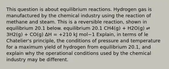 This question is about equilibrium reactions. Hydrogen gas is manufactured by the chemical industry using the reaction of methane and steam. This is a reversible reaction, shown in equilibrium 20.1 below. equilibrium 20.1 CH4(g) + H2O(g) ⇌ 3H2(g) + CO(g) ∆H = +210 kJ mol−1 Explain, in terms of <a href='https://www.questionai.com/knowledge/kT1zAkQDuo-le-chateliers-principle' class='anchor-knowledge'>le chatelier's principle</a>, the conditions of pressure and temperature for a maximum yield of hydrogen from equilibrium 20.1, and explain why the operational conditions used by the chemical industry may be different.